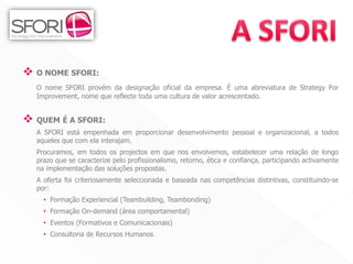  O NOME SFORI:
  O nome SFORI provém da designação oficial da empresa. É uma abreviatura de Strategy For
  Improvement, nome que reflecte toda uma cultura de valor acrescentado.


 QUEM É A SFORI:
  A SFORI está empenhada em proporcionar desenvolvimento pessoal e organizacional, a todos
  aqueles que com ela interajam.
  Procuramos, em todos os projectos em que nos envolvemos, estabelecer uma relação de longo
  prazo que se caracterize pelo profissionalismo, retorno, ética e confiança, participando activamente
  na implementação das soluções propostas.
  A oferta foi criteriosamente seleccionada e baseada nas competências distintivas, constituindo-se
  por:
    • Formação Experiencial (Teambuilding, Teambonding)
    • Formação On-demand (área comportamental)
    • Eventos (Formativos e Comunicacionais)
    • Consultoria de Recursos Humanos


                                                                                         2
 