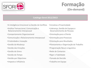 Catálogo Geral 2012/2013


•A Inteligência Emocional na Gestão de Conflitos   •Iniciativa e Proactividade
•Análise Transaccional, Comunicação e              •Liderança, Gestão de Equipas e
 Relacionamento Interpessoal                        Desenvolvimento de Pessoas
•Comportamento Organizacional                      •Orientação para o Cliente
•Comunicação e Relacionamento Interpessoal         •Orientação para Processos
•Criatividade e Inovação                           •Orientação para Resultados
•Gestão da Mudança                                 •Planeamento e Organização do Trabalho
•Gestão das Emoções                                •Programação Neuro-Linguística
•Gestão do Stress                                  •Rede de Contactos
•Gestão do Tempo                                   •Rigor e Fiabilidade
•Gestão por Objectivos                             •Tomada de Decisão
•Impacto e Influência                              •Trabalho em Equipa
 