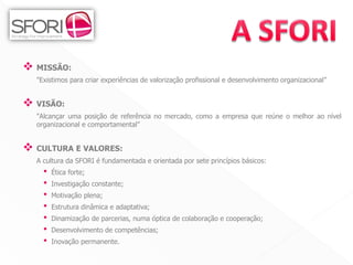  MISSÃO:
  "Existimos para criar experiências de valorização profissional e desenvolvimento organizacional”


 VISÃO:
  "Alcançar uma posição de referência no mercado, como a empresa que reúne o melhor ao nível
  organizacional e comportamental”


 CULTURA E VALORES:
  A cultura da SFORI é fundamentada e orientada por sete princípios básicos:
    •   Ética forte;
    •   Investigação constante;
    •   Motivação plena;
    •   Estrutura dinâmica e adaptativa;
    •   Dinamização de parcerias, numa óptica de colaboração e cooperação;
    •   Desenvolvimento de competências;
    •   Inovação permanente.

                                                                                         3
 