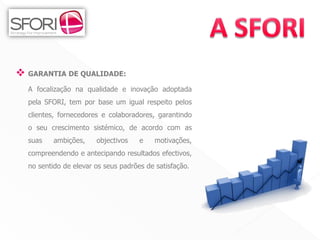  GARANTIA DE QUALIDADE:
  A focalização na qualidade e inovação adoptada
  pela SFORI, tem por base um igual respeito pelos
  clientes, fornecedores e colaboradores, garantindo
  o seu crescimento sistémico, de acordo com as
  suas    ambições,    objectivos    e    motivações,
  compreendendo e antecipando resultados efectivos,
  no sentido de elevar os seus padrões de satisfação.




                                                        4
 