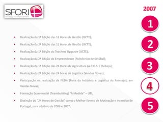 •   Realização da 1ª Edição das 11 Horas de Gestão (ISCTE);

•   Realização da 2ª Edição das 12 Horas de Gestão (ISCTE);

•   Realização da 1ª Edição do Teachers Upgrade (ISCTE);

•   Realização da 2ª Edição do Empreendesce (Politécnico de Setúbal);

•   Realização da 1ª Edição das 24 Horas de Agricultura (A.C.O.S. / Ovibeja);

•   Realização da 2ª Edição das 24 horas de Logística (Vendas Novas);

•   Participação na realização da FILDA (Feira da Indústria e Logística do Alentejo), em
    Vendas Novas;

•   Formação Experiencial (Teambuilding) “À Medida” – UTI;

•   Distinção do “24 Horas de Gestão” como o Melhor Evento de Motivação e Incentivo de
    Portugal, para o biénio de 2006 e 2007;


                                                                                           9
 