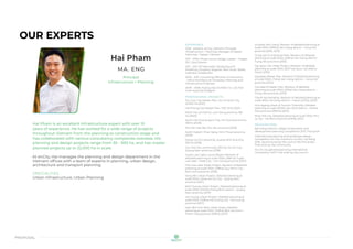 proposal
OUR EXPERTS
Hai Pham
MA. ENG
Principal
Infrastructure + Planning
Hai Pham is an excellent infrastructure expert with over 10
years of experience. He has worked for a wide range of projects
throughout Vietnam from the planning to construction stage and
has collaborated with various consultancy companies overseas. His
planning and design projects range from 30 - 500 ha, and has master
planned projects up to 22,000 ha in scale.
At enCity, Hai manages the planning and design department in the
Vietnam offices with a team of experts in planning, urban design,
architecture and transport planning.
SPECIALTIES
Urban Infrastructure, Urban Planning
EXPERIENCE
2018 - present, enCity, Vietnam: Principal,
Infrastructure + Planning, Manager of Master
Planning + Design, Vietnam
2011 - 2018, Infrastructure Design Leader – Glopan
JSC: Vice Director
2011 - 2011, KD Rainwater Designing and
Modeling Company, Kogarah, New South Wales,
Australia: Collaborator
2009 - 2011, Consulting Office for Construction
- Hanoi Architectural University: Planning and
Infrastructure Engineer
2008 - 2008, Hoang Dao Architect Co. Ltd, Part
time: AutoCad Designer
PROFESSIONAL PROJECTS
Thu Duc City Master Plan, Ho Chi Minh City,
22.000 ha (2021)
Hai Phong City Master Plan, 1.527 km2 (2021)
North Da Lat District, Lam Dong province, 185
ha (2020)
South Hai Duong sport City, Hai Duong province,
138 ha (2020)
Phu Yen Site 1&2, Phu Yen province (2019)
North Eastern Phan Rang, Ninh Thuan province
(2019)
Mong Cai Eco-township, Quang Ninh province,
320 ha (2018)
Con Tien Eco-community (30 ha), Hoi An City -
Quang Nam province (2018)
Tuyen Lam Lake Luxury Resort, Revision of
detailed planning at scale 1/500, (268 ha) Tuyen
Lam lake - Dalat City - Lam Dong province (2017)
Phu Hoa Lake Urban Project, Revision of detailed
planning at scale 1/500, (318ha) Quy Nhon City -
Binh Dinh province (2016)
Vong Nhi Urban Project, Detailed planning at
scale 1/500, (15ha) Hoi An City - Quang Nam
province (2017)
Binh Duong Urban Project, Detailed planning at
scale 1/500, (230ha) Thang Binh district - Quang
Nam province (2017)
Hai Duong Urban Project, Detailed planning at
scale 1/500, (109ha) Hai Duong city - Hai Duong
province (2017)
Nam Bim Son New Urban Areas, Detailed
planning at scale 1/500, (109ha) Bim Son town -
Thanh Hoa province (109ha) (2017)
Ecopark Van Giang, Revision of detailed planning at
scale 1/500, (499ha) Van Giang district - Hung Yen
province (2016, 2013)
Dong Van III Industrial Park, Revision of detailed
planning at scale 1/500, (235ha) Van Giang district -
Hung Yen province (2015)
Tay Quoc Oai Urban Project, Revision of detailed
planning at scale 1/500, (60,7 ha) Quoc Oai district -
Hanoi (2015)
Aquabay Master Plan, Revision of detailed planning
at scale 1/500, (74ha) Van Giang district - Hung Yen
province (2014)
Comaland Master Plan, Revision of detailed
planning at scale 1/500, (63ha) Van Giang district -
Hung Yen province (2013)
Thanh Ha township, Revision of detailed planning at
scale 1/500, Ha Dong district – Hanoi (417ha) (2015)
Hon Ngang Urban & Tourism Township, Detailed
planning at scale 1/2000, Van Ninh district – Khanh
Hoa province (590ha) (2012)
River Silk City, Detailed planning at scale 1/500, Phu
Ly city – Ha Nam province (219ha) (2011)
RECOGNITIONS
Bat trang ceramic village conservation and
development planning competition 2017, First prize
International planning and landscape design
competition for Han riverfront corridor, Da Nang
2016, Second prize by the council (No first prize) -
First prize by the community
Hoi An city general planning international
competition 2017, First prize by the council
 