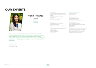 proposal
OUR EXPERTS
Yerin Hwang
M.UP
Associate
Planning
Yerin Hwang is an international communicator equipped with
knowledge and experience in understanding the dynamic cultures
of East Asia. She is a fast learner with excellent urban problem-
solving skills and high cultural sensitivity. She is a young professional
interested in integrating community and environment for the future
generation.
SPECIALTIES
Urban planning
RECOGNITION
2017 Honor Student Award, Yonsei University
Academic Excellence in East Asia International
College
2012 Master Award, YTN Youth Debate
Championship
Top 10 team in the National English Debate
Competition in South Korea
EXPERIENCE
2021-present, enCity Urban Solutions
Associate, Urban Planning
2021, HDB community design workshop
Designer
2018-2019, Yanyuan Research Institute in China
Studies, Korea
Research Assistant
2013, Istar Media, Korea
PR Department
PROFESSIONAL PROJECTS
Key projects at enCity
Urban Planning
Cam Ly township
Da Nhim township
Can Tho Airport City, 1640 ha
NEO Eco-Township, 420 ha
Danang Bay Zoning Masterplan, 1530 ha
Danang Beachfront, 30 ha
Urban Design and Architectural
Metro Long Binh, Buildings and Landscape for
mixed use block
Prior to enCity
Conducted research on the smart mobility system
and sustainable business models in China and how
it can be applied to businesses in South Korea
Coordinated academic conferences and policy
forums about South Korea-China relations in
collaboration with Beijing University
 