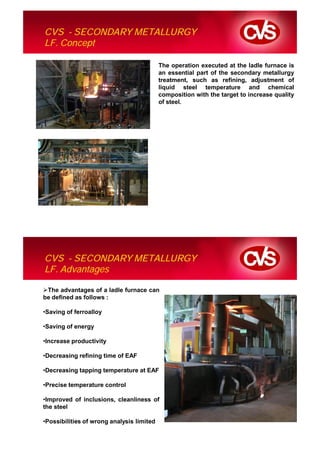 CVS - SECONDARY METALLURGY
LF. Concept

                                           The operation executed at the ladle furnace is
                                           an essential part of the secondary metallurgy
                                           treatment, such as refining, adjustment of
                                           liquid steel temperature and chemical
                                           composition with the target to increase quality
                                           of steel.




CVS - SECONDARY METALLURGY
LF. Advantages

 The advantages of a ladle furnace can
be defined as follows :

•Saving of ferroalloy

•Saving of energy

•Increase productivity

•Decreasing refining time of EAF

•Decreasing tapping temperature at EAF

•Precise temperature control

•Improved of inclusions, cleanliness of
the steel

•Possibilities of wrong analysis limited
 