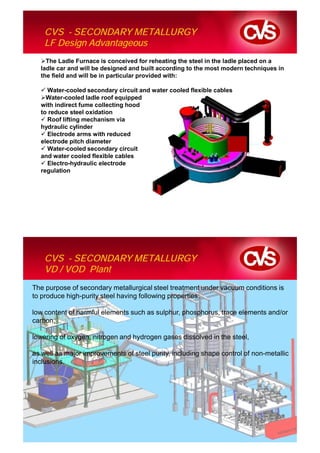 CVS - SECONDARY METALLURGY
    LF Design Advantageous
    The Ladle Furnace is conceived for reheating the steel in the ladle placed on a
  ladle car and will be designed and built according to the most modern techniques in
  the field and will be in particular provided with:

    Water-cooled secondary circuit and water cooled flexible cables
    Water-cooled ladle roof equipped
  with indirect fume collecting hood
  to reduce steel oxidation
    Roof lifting mechanism via
  hydraulic cylinder
    Electrode arms with reduced
  electrode pitch diameter
    Water-cooled secondary circuit
  and water cooled flexible cables
    Electro-hydraulic electrode
  regulation




    CVS - SECONDARY METALLURGY
    VD / VOD Plant
The purpose of secondary metallurgical steel treatment under vacuum conditions is
to produce high-purity steel having following properties:

low content of harmful elements such as sulphur, phosphorus, trace elements and/or
carbon,

lowering of oxygen, nitrogen and hydrogen gases dissolved in the steel,

as well as major improvements of steel purity, including shape control of non-metallic
inclusions.
 