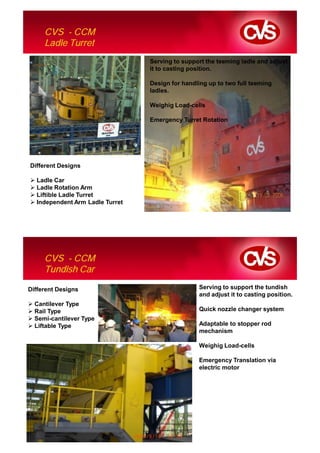 CVS - CCM
     Ladle Turret
                                 Serving to support the teeming ladle and adjust
                                 it to casting position.

                                 Design for handling up to two full teeming
                                 ladles.

                                 Weighig Load-cells

                                 Emergency Turret Rotation




Different Designs

  Ladle Car
  Ladle Rotation Arm
  Liftible Ladle Turret
  Independent Arm Ladle Turret




     CVS - CCM
     Tundish Car

Different Designs                                Serving to support the tundish
                                                 and adjust it to casting position.
  Cantilever Type
  Rail Type                                      Quick nozzle changer system
  Semi-cantilever Type
  Liftable Type                                  Adaptable to stopper rod
                                                 mechanism

                                                 Weighig Load-cells

                                                 Emergency Translation via
                                                 electric motor
 