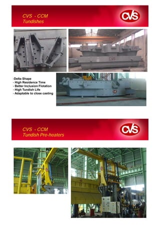 CVS - CCM
      Tundishes




-Delta Shape
- High Residence Time
- Better Inclusion Flotation
- High Tundish Life
- Adaptable to close casting




      CVS - CCM
      Tundish Pre-heaters
 
