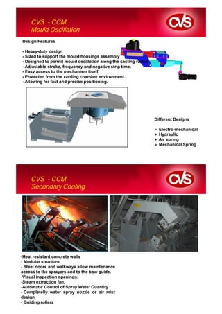 CVS - CCM
    Mould Oscillation
Design Features

- Heavy-duty design
- Sized to support the mould housings assembly
- Designed to permit mould oscillation along the casting radius
- Adjustable stroke, frequency and negative strip time.
- Easy access to the mechanism itself
- Protected from the cooling chamber environment.
- Allowing for fast and precise positioning.




                                                                  Different Designs

                                                                    Electro-mechanical
                                                                    Hydraulic
                                                                    Air spring
                                                                    Mechanical Spring




    CVS - CCM
    Secondary Cooling




-Heat resistant concrete walls
- Modular structure
- Steel doors and walkways allow maintenance
access to the sprayers and to the bow guide.
-Visual inspection openings.
-Steam extraction fan.
-Automatic Control of Spray Water Quantity
- Completelly water spray nozzle or air mist
design
- Guiding rollers
 