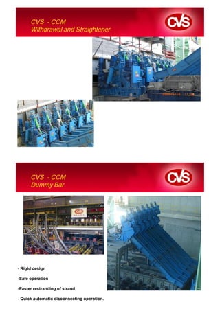 CVS - CCM
      Withdrawal and Straightener




      CVS - CCM
      Dummy Bar




- Rigid design

-Safe operation

-Faster restranding of strand

- Quick automatic disconnecting operation.
 