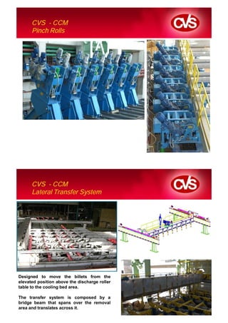 CVS - CCM
      Pinch Rolls




      CVS - CCM
      Lateral Transfer System




Designed to move the billets from the
elevated position above the discharge roller
table to the cooling bed area.

The transfer system is composed by a
bridge beam that spans over the removal
area and translates across it.
 