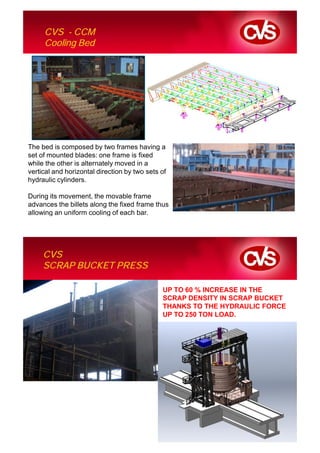 CVS - CCM
     Cooling Bed




The bed is composed by two frames having a
set of mounted blades: one frame is fixed
while the other is alternately moved in a
vertical and horizontal direction by two sets of
hydraulic cylinders.

During its movement, the movable frame
advances the billets along the fixed frame thus
allowing an uniform cooling of each bar.




     CVS
     SCRAP BUCKET PRESS

                                              UP TO 60 % INCREASE IN THE
                                              SCRAP DENSITY IN SCRAP BUCKET
                                              THANKS TO THE HYDRAULIC FORCE
                                              UP TO 250 TON LOAD.
 