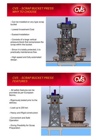 CVS - SCRAP BUCKET PRESS
   WHY TO CHOOSE


 - Can be installed on any type scrap
 bucket

 - Lowest Investment Cost

 - Easiest Installation

 - Consists of a large vertical
 pressure block that compresses the
 scrap within the bucket.

 - Since it is totally protected, it is
 practically maintenance free.

 - High speed and fully automated
 design.




   CVS - SCRAP BUCKET PRESS
   FEATURES

- All safety features can be
provided as per European
Norms.

- Rigorously tested prior to the
delivery

- Load up to 250 ton

- Heavy and Rigid construction

- Convenient and Safe
Operation

- Giving Flexibility for Scrap
Preparation
 