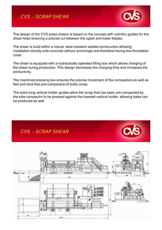 CVS - SCRAP SHEAR


The design of the CVS press shears is based on the concept with cylindric guides for the
shear head ensuring a precise cut between the upper and lower blades.

The shear is build within a robust, twist resistant welded construction allowing
installation directly onto concrete without anchorage and therefore having low foundation
costs.

The shear is equipped with a hydraulically operated filling box which allows charging of
the shear during production. This design decreases the charging time and increases the
productivity.

The machined pressing box ensures the precise movement of the compactors as well as
fast and stick free pre-compaction of bulky scrap.

The extra long vertical holder guides allow the scrap that has been pre-compacted by
the side-compactor to be pressed against the lowered vertical holder, allowing bales can
be produced as well.




    CVS - SCRAP SHEAR
 
