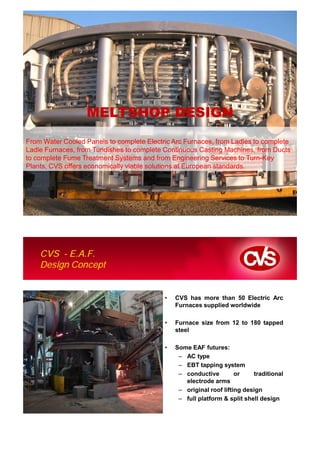 MELTSHOP DESIGN
From Water Cooled Panels to complete Electric Arc Furnaces, from Ladles to complete
Ladle Furnaces, from Tundishes to complete Continuous Casting Machines, from Ducts
to complete Fume Treatment Systems and from Engineering Services to Turn-Key
Plants, CVS offers economically viable solutions at European standards.




    CVS Makina. Company Presentation




    CVS - E.A.F.
    Design Concept


                                           •   CVS has more than 50 Electric Arc
                                               Furnaces supplied worldwide

                                           •   Furnace size from 12 to 180 tapped
                                               steel

                                           •   Some EAF futures:
                                                – AC type
                                                – EBT tapping system
                                                – conductive         or    traditional
                                                  electrode arms
                                                – original roof lifting design
                                                – full platform & split shell design
 