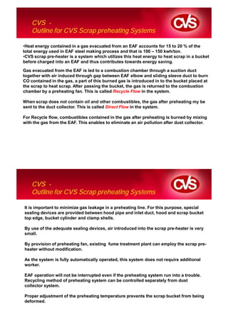 CVS -
    Outline for CVS Scrap preheating Systems

•Heat energy contained in a gas evacuated from an EAF accounts for 15 to 20 % of the
total energy used in EAF steel making process and that is 100 – 150 kwh/ton.
•CVS scrap pre-heater is a system which utilizes this heat energy to heat scrap in a bucket
before charged into an EAF and thus contributes towards energy saving.

Gas evacuated from the EAF is led to a combustion chamber through a suction duct
together with air induced through gap between EAF elbow and sliding sleeve duct to burn
CO contained in the gas, a part of this burned gas is introduced in to the bucket placed at
the scrap to heat scrap. After passing the bucket, the gas is returned to the combustion
chamber by a preheating fan. This is called Recycle Flow in the system.

When scrap does not contain oil and other combustibles, the gas after preheating my be
sent to the duct collector. This is called Direct Flow in the system.

For Recycle flow, combustibles contained in the gas after preheating is burned by mixing
with the gas from the EAF. This enables to eliminate an air pollution after dust collector.




    CVS -
    Outline for CVS Scrap preheating Systems

It is important to minimize gas leakage in a preheating line. For this purpose, special
sealing devices are provided between hood pipe and inlet duct, hood and scrap bucket
top edge, bucket cylinder and clamp shells.

By use of the adequate sealing devices, air introduced into the scrap pre-heater is very
small.

By provision of preheating fan, existing fume treatment plant can employ the scrap pre-
heater without modification.

As the system is fully automatically operated, this system does not require additional
worker.

EAF operation will not be interrupted even if the preheating system run into a trouble.
Recycling method of preheating system can be controlled separately from dust
collector system.

Proper adjustment of the preheating temperature prevents the scrap bucket from being
deformed.
 