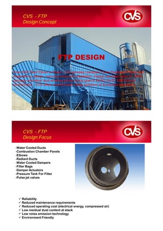 CVS - FTP
      Design Concept




                             FTP DESIGN
From EAF Roof Elbow to Stack, CVS provides complete Fume Treatment Plants with
engineering, design, manufacturing and installation. Design considers also LF, MHS,
canoppy and other dust emitting points by the goal of ZERO DUST EMITION to
environment. CVS offers economically viable solutions at European standards.




      CVS - FTP
      Design Focus

 -Water Cooled Ducts
 -Combustion Chamber Panels
 -Elbows
 -Radiant Ducts
 -Water Cooled Dampers
 -Filter Bags
 -Damper Actuators
 -Pressure Tank For Filter
 -Pulse jet valves




     Reliability
     Reduced maintenance requirements
     Reduced operating cost (electrical energy, compressed air)
     Low residual dust content at stack
     Low noise emission technology
     Environment Friendly
 