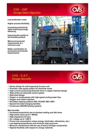 CVS - EAF
      Design Main Objective

Low production costs

Higher process flexibility.

Increasing productivity
while improving energy
efficiency.

 mproving the quality of
the finished product.

Meet environmental
requirements at a
minimum cost.

Better coordination of
process/environmental
requirements




     CVS - E.A.F.
     Design Benefits

  Gantry design for self-supporting furnace roof
  Prismatic roller-guide system for electrode masts
  High-current-conducting electrode arms in copper-clad box design
  State-of-the-art electrode control system
  Split-shell design
  Copper or combi-panels with high-speed cooling water flow
  Oxygen and carbon injection
  All bottom tapping systems EBT, EO-EBT, RBT, OBT)
  Special hot-metal charging facilities
  Continuous DRI/HBI feeding systems

Main benefits
 Increased productivity due to shortest melting and idle times
 High power input (up to 1 MVA/t)
 High-impedance furnace
 Arc voltage up to 1,500 V
 Proven low-consumption values energy, electrodes, refractories, etc.)
 Low tapping temperatures and minimum slag carry-over
 Minimum maintenance with the use of heavy mill-type components
 Highest flexibility with respect to charge materials
 