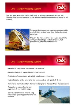 CVS - Slag Processing System

Slag has been recycled and effectively used as a base coarse material (road bed
material). Now, it is also possible to use soil-improvement material (for hardening of soft
ground).




                                   Primary and secondary jaw crushers are designed to
                                   crush all kinds of stone regardless the hardness and
                                   abrasives.

                                   They are the most advanced jaw crushers available
                                   with hydraulic settings, central lubrication, high
                                   performance, efficiency and capacities.




      CVS - Slag Processing System

  -Removal of slag residue from refined iron 0 - 8 mm

  -Metal recovery from slag and waste incineration ash

  -Production of concentrates with a high metal content in first step

  -Hydraulic sizing for the removal of fine components at cut - points 1 - 8 mm

  -Removal of filler material from the fine fraction prior to the use of next step separators

  -Reduction of crusher feed by pre-
  separation off non-metallic slags

  -Selective comminution of metal-slag
  composites, special types of crusher are
  available
 