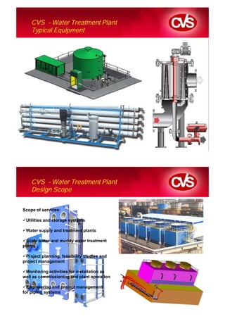 CVS - Water Treatment Plant
    Typical Equipment




    CVS - Water Treatment Plant
    Design Scope

Scope of services:

 Utilities and storage systems

 Water supply and treatment plants

  Scale water and muddy water treatment
plants

 Project planning, feasibility studies and
project management

 Monitoring activities for installation as
well as commissioning and plant operation

  Engineering and project management
for piping systems
 