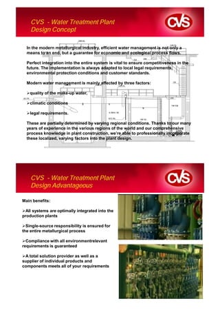 CVS - Water Treatment Plant
    Design Concept

  In the modern metallurgical industry, efficient water management is not only a
  means to an end, but a guarantee for economic and ecological process flows.

  Perfect integration into the entire system is vital to ensure competitiveness in the
  future. The implementation is always adapted to local legal requirements,
  environmental protection conditions and customer standards.

  Modern water management is mainly affected by three factors:

   quality of the make-up water,

   climatic conditions

   legal requirements.

  These are partially determined by varying regional conditions. Thanks to our many
  years of experience in the various regions of the world and our comprehensive
  process knowledge in plant construction, we’re able to professionally incorporate
  these localized, varying factors into the plant design.




    CVS - Water Treatment Plant
    Design Advantageous

Main benefits:

 All systems are optimally integrated into the
production plants

  Single-source responsibility is ensured for
the entire metallurgical process

  Compliance with all environmentrelevant
requirements is guaranteed

 A total solution provider as well as a
supplier of individual products and
components meets all of your requirements
 