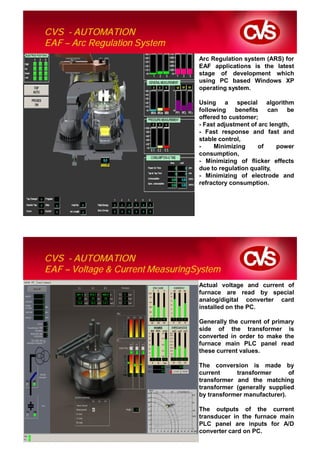 CVS - AUTOMATION
EAF – Arc Regulation System
                                  Arc Regulation system (ARS) for
                                  EAF applications is the latest
                                  stage of development which
                                  using PC based Windows XP
                                  operating system.

                                  Using a special algorithm
                                  following benefits can be
                                  offered to customer;
                                  - Fast adjustment of arc length,
                                  - Fast response and fast and
                                  stable control,
                                  -    Minimizing      of    power
                                  consumption,
                                  - Minimizing of flicker effects
                                  due to regulation quality,
                                  - Minimizing of electrode and
                                  refractory consumption.




CVS - AUTOMATION
EAF – Voltage & Current MeasuringSystem
                                  Actual voltage and current of
                                  furnace are read by special
                                  analog/digital converter card
                                  installed on the PC.

                                  Generally the current of primary
                                  side of the transformer is
                                  converted in order to make the
                                  furnace main PLC panel read
                                  these current values.

                                  The conversion is made by
                                  current     transformer       of
                                  transformer and the matching
                                  transformer (generally supplied
                                  by transformer manufacturer).

                                  The outputs of the current
                                  transducer in the furnace main
                                  PLC panel are inputs for A/D
                                  converter card on PC.
 