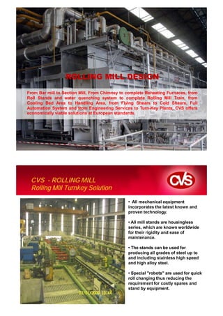 ROLLING MILL DESIGN

From Bar mill to Section Mill, From Chimney to complete Reheating Furnaces, from
Roll Stands and water quenching system to complete Rolling Mill Train, from
Cooling Bed Area to Handling Area, from Flying Shears to Cold Shears, Full
Automation System and from Engineering Services to Turn-Key Plants, CVS offers
economically viable solutions at European standards.




CVS Makina. Company Presentation




  CVS - ROLLING MILL
  Rolling Mill Turnkey Solution

                                               • All mechanical equipment
                                               incorporates the latest known and
                                               proven technology.

                                               • All mill stands are housingless
                                               series, which are known worldwide
                                               for their rigidity and ease of
                                               maintenance.

                                               • The stands can be used for
                                               producing all grades of steel up to
                                               and including stainless high speed
                                               and high alloy steel.

                                               • Special "robots" are used for quick
                                               roll changing thus reducing the
                                               requirement for costly spares and
                                               stand by equipment.
 
