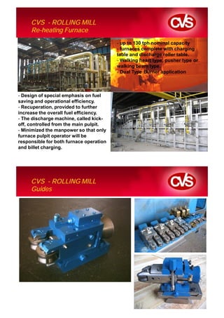 CVS - ROLLING MILL
     Re-heating Furnace
                                         - up to 130 tph nominal capacity
                                         - furnaces complete with charging
                                         table and discharge roller table.
                                         - Walking heart type, pusher type or
                                         walking beam type.
                                         - Dual Type Burner application



- Design of special emphasis on fuel
saving and operational efficiency.
- Recuperation, provided to further
increase the overall fuel efficiency.
- The discharge machine, called kick-
off, controlled from the main pulpit.
- Minimized the manpower so that only
furnace pulpit operator will be
responsible for both furnace operation
and billet charging.




     CVS - ROLLING MILL
     Guides
 