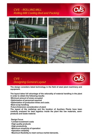 CVS - ROLLING MILL
   Rolling Mill Cooling Bed and Packing




   CVS -
   Designing General Layout
The design considers latest technology in the field of steel plant machinery and
equipment.

The layout takes full advantage of the rationality of material handling in the plant
in order to obtain the following results:
•Minimum amount of areas occupied
•Optimization of personnel required
•Optimization of production times and costs.
•Best scrap handling
•Future Extension consideration of plant
The layout of the meltshop and the location of Auxiliary Plants have been
carefully analyzed for best logistics inside the plant like raw materials, semi-
products and waste material.


Design Focus
•Limited investment costs
•High quality products
•High productivity
•Maximum simplicity of operation
•Operation reliability
•Maximum flexibility to meet various market demands.
 