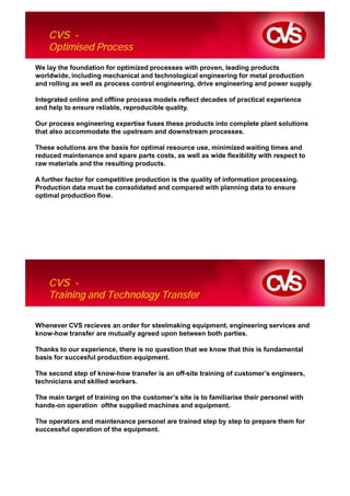 CVS -
    Optimised Process
We lay the foundation for optimized processes with proven, leading products
worldwide, including mechanical and technological engineering for metal production
and rolling as well as process control engineering, drive engineering and power supply.

Integrated online and offline process models reflect decades of practical experience
and help to ensure reliable, reproducible quality.

Our process engineering expertise fuses these products into complete plant solutions
that also accommodate the upstream and downstream processes.

These solutions are the basis for optimal resource use, minimized waiting times and
reduced maintenance and spare parts costs, as well as wide flexibility with respect to
raw materials and the resulting products.

A further factor for competitive production is the quality of information processing.
Production data must be consolidated and compared with planning data to ensure
optimal production flow.




    CVS -
    Training and Technology Transfer

Whenever CVS recieves an order for steelmaking equipment, engineering services and
know-how transfer are mutually agreed upon between both parties.

Thanks to our experience, there is no question that we know that this is fundamental
basis for succesful production equipment.

The second step of know-how transfer is an off-site training of customer’s engineers,
technicians and skilled workers.

The main target of training on the customer’s site is to familiarise their personel with
hands-on operation ofthe supplied machines and equipment.

The operators and maintenance personel are trained step by step to prepare them for
successful operation of the equipment.
 