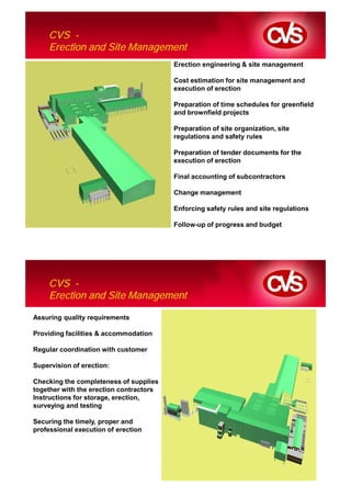 CVS -
    Erection and Site Management
                                         Erection engineering & site management

                                         Cost estimation for site management and
                                         execution of erection

                                         Preparation of time schedules for greenfield
                                         and brownfield projects

                                         Preparation of site organization, site
                                         regulations and safety rules

                                         Preparation of tender documents for the
                                         execution of erection

                                         Final accounting of subcontractors

                                         Change management

                                         Enforcing safety rules and site regulations

                                         Follow-up of progress and budget




    CVS -
    Erection and Site Management

Assuring quality requirements

Providing facilities & accommodation

Regular coordination with customer

Supervision of erection:

Checking the completeness of supplies
together with the erection contractors
Instructions for storage, erection,
surveying and testing

Securing the timely, proper and
professional execution of erection
 