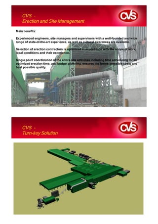 CVS -
    Erection and Site Management

Main benefits:

Experienced engineers, site managers and supervisors with a well-founded and wide
range of state-of-the-art experience, as well as cultural awareness are available.

Selection of erection contractors is optimized in accordance with the scope of work,
local conditions and their experience.

Single point coordination of the entire site activities including time scheduling for an
optimized erection time, and budget planning, ensures the lowest possible costs and
best possible quality.




    CVS -
    Turn-key Solution
 