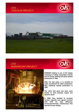 CVS -
TOSCELIK PROJECT




CVS -
NURSAN EAF PROJECT

                     NURSAN holding is one of the leader
                     company in Turkey, especially in South
                     part of Turkey. Rolling mill plant started
                     production in 1984.

                     After his fast grow, it is decided to
                     make investment for billet production.
                     New meltshop started production in
                     2003.

                     The same fast grow has been seen
                     thanks to well oriented, expert and
                     dynamic team.

                     In 2008, they decided to increase
                     furnace capacity and signed contract
                     with    CVS    for   high   efficiency,
                     environmet-friendly, maintenance free
                     special furnace design.
 