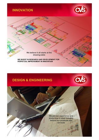 INNOVATION




          We believe it all starts at the
                 drawing table

  WE INVEST IN RESEARCH AND DEVELOPMENT FOR
  PERPETUAL IMPROVEMENT IN INNOVATION




DESIGN & ENGINEERING




                                     We put our experience and
                                     know-how in steel industry
                                      behind our products and
                                              services
 