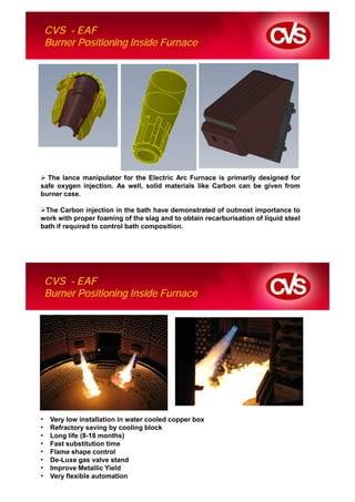 CVS - EAF
    Burner Positioning Inside Furnace




  The lance manipulator for the Electric Arc Furnace is primarily designed for
safe oxygen injection. As well, solid materials like Carbon can be given from
burner case.

 The Carbon injection in the bath have demonstrated of outmost importance to
work with proper foaming of the slag and to obtain recarburisation of liquid steel
bath if required to control bath composition.




    CVS - EAF
    Burner Positioning Inside Furnace




•    Very low installation in water cooled copper box
•    Refractory saving by cooling block
•    Long life (8-18 months)
•    Fast substitution time
•    Flame shape control
•    De-Luxe gas valve stand
•    Improve Metallic Yield
•    Very flexible automation
 