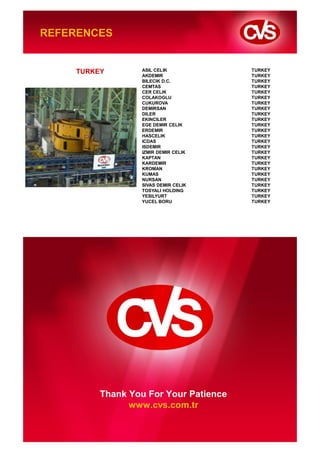 REFERENCES


                       TURKEY              ASIL CELIK            TURKEY
                                           AKDEMIR               TURKEY
                                           BILECIK D.C.          TURKEY
                                           CEMTAS                TURKEY
                                           CER CELIK             TURKEY
                                           COLAKOGLU             TURKEY
                                           CUKUROVA              TURKEY
                                           DEMIRSAN              TURKEY
                                           DILER                 TURKEY
                                           EKINCILER             TURKEY
                                           EGE DEMIR CELIK       TURKEY
                                           ERDEMIR               TURKEY
                                           HASCELIK              TURKEY
                                           ICDAS                 TURKEY
                                           ISDEMIR               TURKEY
                                           IZMIR DEMIR CELIK     TURKEY
                                           KAPTAN                TURKEY
                                           KARDEMIR              TURKEY
                                           KROMAN                TURKEY
                                           KUMAS                 TURKEY
                                           NURSAN                TURKEY
                                           SIVAS DEMIR CELIK     TURKEY
                                           TOSYALI HOLDING       TURKEY
                                           YESILYURT             TURKEY
                                           YUCEL BORU            TURKEY




                                   Thank You For Your Patience
                                         www.cvs.com.tr


CVS Makina. Company Presentation
 