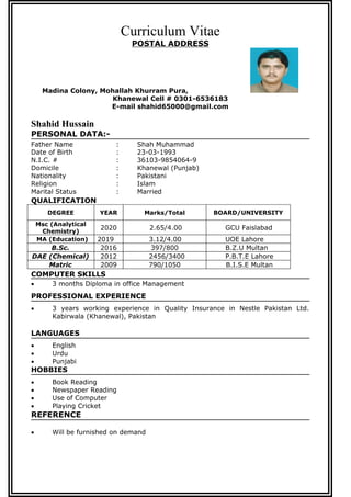 Curriculum Vitae
POSTAL ADDRESS
Madina Colony, Mohallah Khurram Pura,
Khanewal Cell # 0301-6536183
E-mail shahid65000@gmail.com
Shahid Hussain
PERSONAL DATA:-
Father Name : Shah Muhammad
Date of Birth : 23-03-1993
N.I.C. # : 36103-9854064-9
Domicile : Khanewal (Punjab)
Nationality : Pakistani
Religion : Islam
Marital Status : Married
QUALIFICATION
DEGREE YEAR Marks/Total BOARD/UNIVERSITY
Msc (Analytical
Chemistry)
2020 2.65/4.00 GCU Faislabad
MA (Education) 2019 3.12/4.00 UOE Lahore
B.Sc. 2016 397/800 B.Z.U Multan
DAE (Chemical) 2012 2456/3400 P.B.T.E Lahore
Matric 2009 790/1050 B.I.S.E Multan
COMPUTER SKILLS
? 3 months Diploma in office Management
PROFESSIONAL EXPERIENCE
? 3 years working experience in Quality Insurance in Nestle Pakistan Ltd.
Kabirwala (Khanewal), Pakistan
LANGUAGES
? English
? Urdu
? Punjabi
HOBBIES
? Book Reading
? Newspaper Reading
? Use of Computer
? Playing Cricket
REFERENCE
? Will be furnished on demand
 