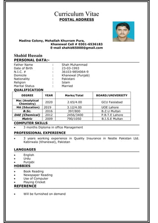 Curriculum Vitae
POSTAL ADDRESS
Madina Colony, Mohallah Khurram Pura,
Khanewal Cell # 0301-6536183
E-mail shahid65000@gmail.com
Shahid Hussain
PERSONAL DATA:-
Father Name : Shah Muhammad
Date of Birth : 23-03-1993
N.I.C. # : 36103-9854064-9
Domicile : Khanewal (Punjab)
Nationality : Pakistani
Religion : Islam
Marital Status : Married
QUALIFICATION
DEGREE YEAR Marks/Total BOARD/UNIVERSITY
Msc (Analytical
Chemistry)
2020 2.65/4.00 GCU Faislabad
MA (Education) 2019 3.12/4.00 UOE Lahore
B.Sc. 2016 397/800 B.Z.U Multan
DAE (Chemical) 2012 2456/3400 P.B.T.E Lahore
Matric 2009 790/1050 B.I.S.E Multan
COMPUTER SKILLS
 3 months Diploma in office Management
PROFESSIONAL EXPERIENCE
 3 years working experience in Quality Insurance in Nestle Pakistan Ltd.
Kabirwala (Khanewal), Pakistan
LANGUAGES
 English
 Urdu
 Punjabi
HOBBIES
 Book Reading
 Newspaper Reading
 Use of Computer
 Playing Cricket
REFERENCE
 Will be furnished on demand
 