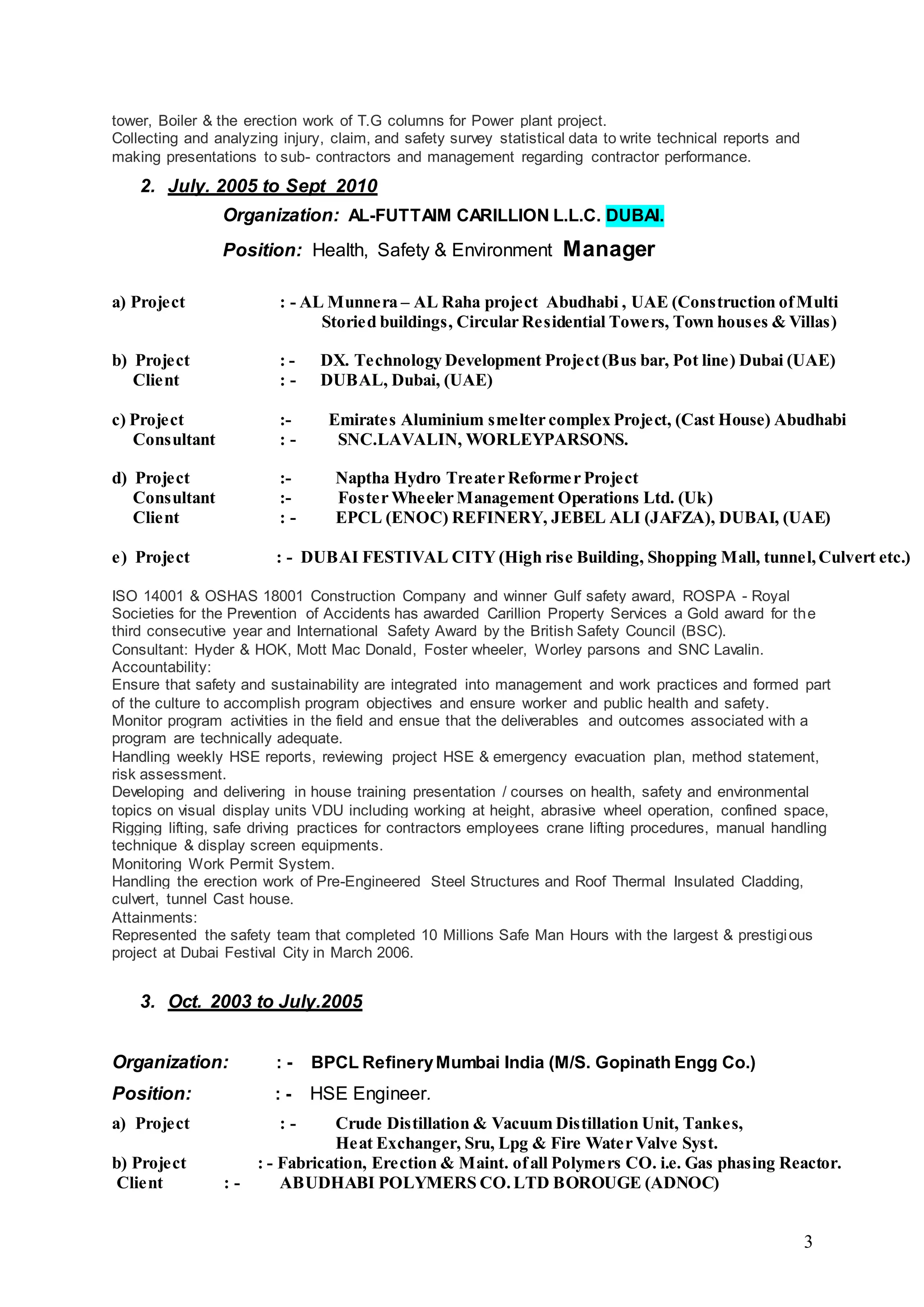 3
tower, Boiler & the erection work of T.G columns for Power plant project.
Collecting and analyzing injury, claim, and safety survey statistical data to write technical reports and
making presentations to sub- contractors and management regarding contractor performance.
2. July. 2005 to Sept 2010
Organization: AL-FUTTAIM CARILLION L.L.C. DUBAI.
Position: Health, Safety & Environment Manager
a) Project : - AL Munnera – AL Raha project Abudhabi , UAE (Construction ofMulti
Storied buildings, Circular Residential Towers, Town houses & Villas)
b) Project : - DX. Technology Development Project(Bus bar, Pot line) Dubai (UAE)
Client : - DUBAL, Dubai, (UAE)
c) Project :- Emirates Aluminium smelter complex Project, (Cast House) Abudhabi
Consultant : - SNC.LAVALIN, WORLEYPARSONS.
d) Project :- Naptha Hydro Treater Reformer Project
Consultant :- Foster Wheeler Management Operations Ltd. (Uk)
Client : - EPCL (ENOC) REFINERY, JEBEL ALI (JAFZA), DUBAI, (UAE)
e) Project : - DUBAI FESTIVAL CITY (High rise Building, Shopping Mall, tunnel,Culvert etc.)
ISO 14001 & OSHAS 18001 Construction Company and winner Gulf safety award, ROSPA - Royal
Societies for the Prevention of Accidents has awarded Carillion Property Services a Gold award for the
third consecutive year and International Safety Award by the British Safety Council (BSC).
Consultant: Hyder & HOK, Mott Mac Donald, Foster wheeler, Worley parsons and SNC Lavalin.
Accountability:
Ensure that safety and sustainability are integrated into management and work practices and formed part
of the culture to accomplish program objectives and ensure worker and public health and safety.
Monitor program activities in the field and ensue that the deliverables and outcomes associated with a
program are technically adequate.
Handling weekly HSE reports, reviewing project HSE & emergency evacuation plan, method statement,
risk assessment.
Developing and delivering in house training presentation / courses on health, safety and environmental
topics on visual display units VDU including working at height, abrasive wheel operation, confined space,
Rigging lifting, safe driving practices for contractors employees crane lifting procedures, manual handling
technique & display screen equipments.
Monitoring Work Permit System.
Handling the erection work of Pre-Engineered Steel Structures and Roof Thermal Insulated Cladding,
culvert, tunnel Cast house.
Attainments:
Represented the safety team that completed 10 Millions Safe Man Hours with the largest & prestigious
project at Dubai Festival City in March 2006.
3. Oct. 2003 to July.2005
Organization: : - BPCL RefineryMumbai India (M/S. Gopinath Engg Co.)
Position: : - HSE Engineer.
a) Project : - Crude Distillation & Vacuum Distillation Unit, Tankes,
Heat Exchanger, Sru, Lpg & Fire Water Valve Syst.
b) Project : - Fabrication, Erection & Maint. ofall Polymers CO. i.e. Gas phasing Reactor.
Client : - ABUDHABI POLYMERS CO.LTD BOROUGE (ADNOC)
 
