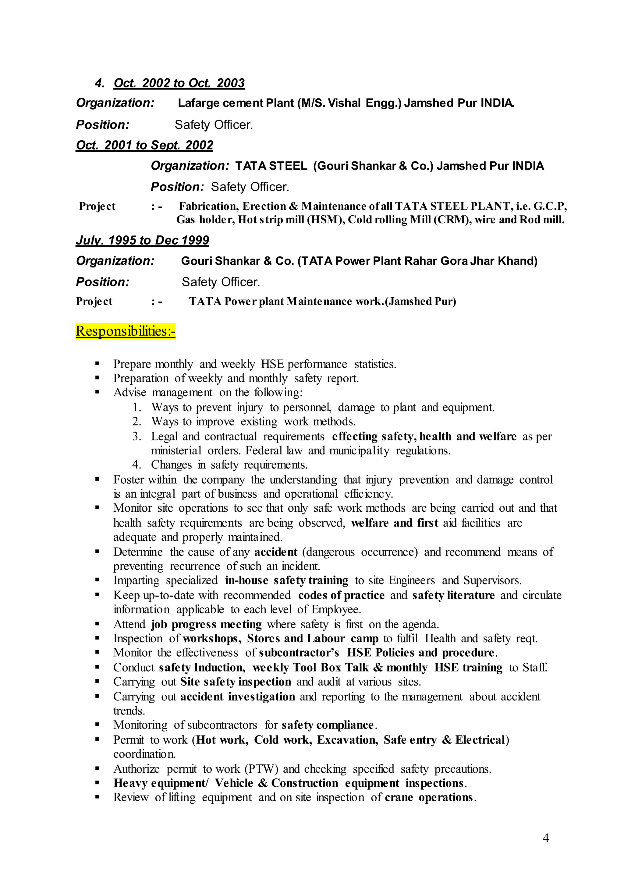 4
4. Oct. 2002 to Oct. 2003
Organization: Lafarge cement Plant (M/S. Vishal Engg.) Jamshed Pur INDIA.
Position: Safety Officer.
Oct. 2001 to Sept. 2002
Organization: TATA STEEL (Gouri Shankar & Co.) Jamshed Pur INDIA
Position: Safety Officer.
Project : - Fabrication, Erection & Maintenance ofall TATA STEEL PLANT, i.e. G.C.P,
Gas holder, Hot strip mill (HSM), Cold rolling Mill (CRM), wire and Rod mill.
July. 1995 to Dec 1999
Organization: Gouri Shankar & Co. (TATA Power Plant Rahar Gora Jhar Khand)
Position: Safety Officer.
Project : - TATA Power plant Maintenance work.(Jamshed Pur)
Responsibilities:-
 Prepare monthly and weekly HSE performance statistics.
 Preparation of weekly and monthly safety report.
 Advise management on the following:
1. Ways to prevent injury to personnel, damage to plant and equipment.
2. Ways to improve existing work methods.
3. Legal and contractual requirements effecting safety, health and welfare as per
ministerial orders. Federal law and municipality regulations.
4. Changes in safety requirements.
 Foster within the company the understanding that injury prevention and damage control
is an integral part of business and operational efficiency.
 Monitor site operations to see that only safe work methods are being carried out and that
health safety requirements are being observed, welfare and first aid facilities are
adequate and properly maintained.
 Determine the cause of any accident (dangerous occurrence) and recommend means of
preventing recurrence of such an incident.
 Imparting specialized in-house safety training to site Engineers and Supervisors.
 Keep up-to-date with recommended codes of practice and safety literature and circulate
information applicable to each level of Employee.
 Attend job progress meeting where safety is first on the agenda.
 Inspection of workshops, Stores and Labour camp to fulfil Health and safety reqt.
 Monitor the effectiveness of subcontractor’s HSE Policies and procedure.
 Conduct safety Induction, weekly Tool Box Talk & monthly HSE training to Staff.
 Carrying out Site safety inspection and audit at various sites.
 Carrying out accident investigation and reporting to the management about accident
trends.
 Monitoring of subcontractors for safety compliance.
 Permit to work (Hot work, Cold work, Excavation, Safe entry & Electrical)
coordination.
 Authorize permit to work (PTW) and checking specified safety precautions.
 Heavy equipment/ Vehicle & Construction equipment inspections.
 Review of lifting equipment and on site inspection of crane operations.
 