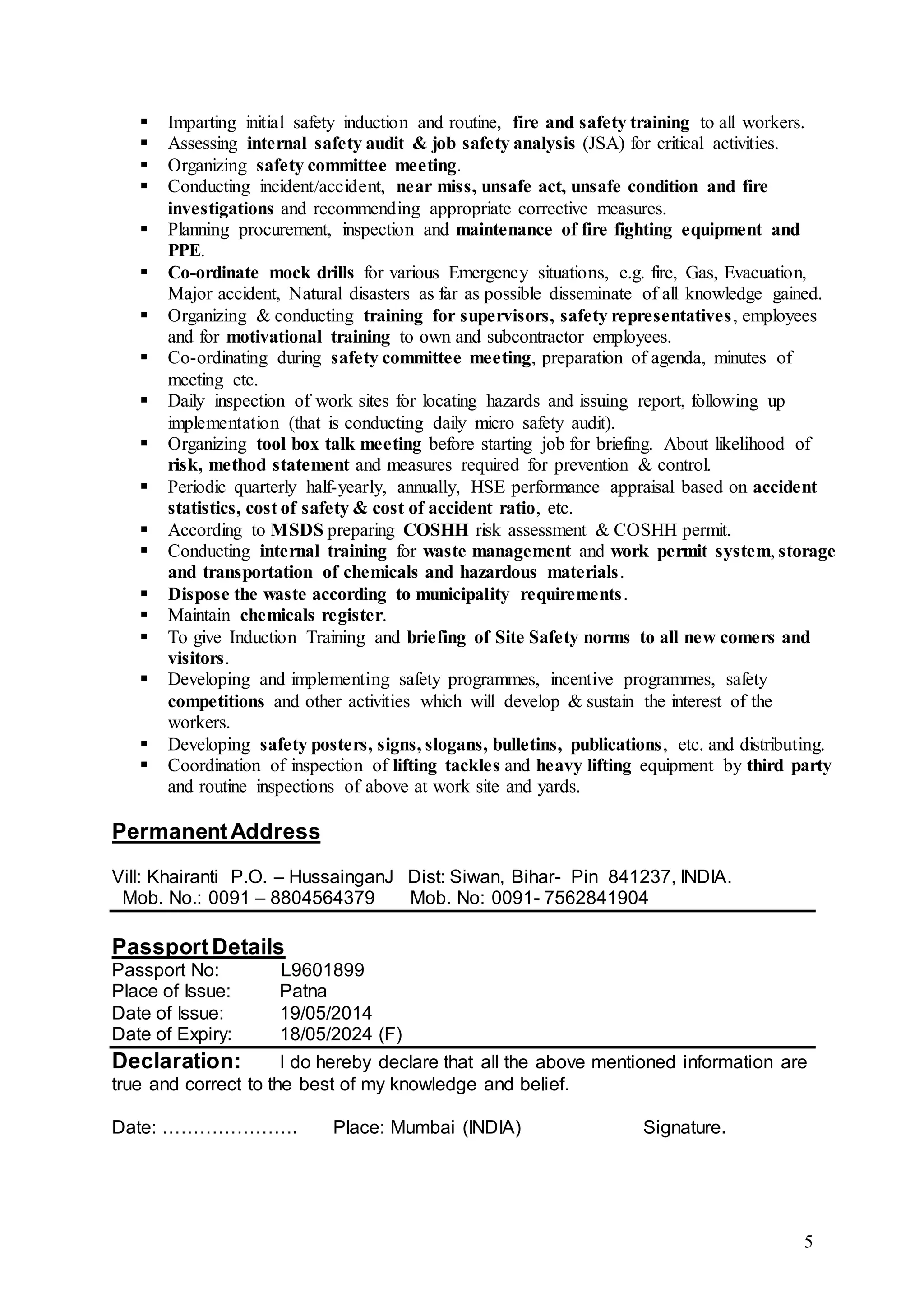 5
 Imparting initial safety induction and routine, fire and safety training to all workers.
 Assessing internal safety audit & job safety analysis (JSA) for critical activities.
 Organizing safety committee meeting.
 Conducting incident/accident, near miss, unsafe act, unsafe condition and fire
investigations and recommending appropriate corrective measures.
 Planning procurement, inspection and maintenance of fire fighting equipment and
PPE.
 Co-ordinate mock drills for various Emergency situations, e.g. fire, Gas, Evacuation,
Major accident, Natural disasters as far as possible disseminate of all knowledge gained.
 Organizing & conducting training for supervisors, safety representatives, employees
and for motivational training to own and subcontractor employees.
 Co-ordinating during safety committee meeting, preparation of agenda, minutes of
meeting etc.
 Daily inspection of work sites for locating hazards and issuing report, following up
implementation (that is conducting daily micro safety audit).
 Organizing tool box talk meeting before starting job for briefing. About likelihood of
risk, method statement and measures required for prevention & control.
 Periodic quarterly half-yearly, annually, HSE performance appraisal based on accident
statistics, cost of safety & cost of accident ratio, etc.
 According to MSDS preparing COSHH risk assessment & COSHH permit.
 Conducting internal training for waste management and work permit system, storage
and transportation of chemicals and hazardous materials.
 Dispose the waste according to municipality requirements.
 Maintain chemicals register.
 To give Induction Training and briefing of Site Safety norms to all new comers and
visitors.
 Developing and implementing safety programmes, incentive programmes, safety
competitions and other activities which will develop & sustain the interest of the
workers.
 Developing safety posters, signs, slogans, bulletins, publications, etc. and distributing.
 Coordination of inspection of lifting tackles and heavy lifting equipment by third party
and routine inspections of above at work site and yards.
PermanentAddress
Vill: Khairanti P.O. – HussainganJ Dist: Siwan, Bihar- Pin 841237, INDIA.
Mob. No.: 0091 – 8804564379 Mob. No: 0091- 7562841904
PassportDetails
Passport No: L9601899
Place of Issue: Patna
Date of Issue: 19/05/2014
Date of Expiry: 18/05/2024 (F)
Declaration: I do hereby declare that all the above mentioned information are
true and correct to the best of my knowledge and belief.
Date: …………………. Place: Mumbai (INDIA) Signature.
 