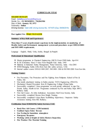 1
CURRICULAM VITAE
SHAHID HUSSAIN
Email: shahidhussain3@rediffmail.com
Mobile No.: +91 9833650531 / 7562841904
Date of Birth: January 03, 1973
Nationality: Indian
Driving license: Valid UAE driving license No. 1471670 (Exp. 09/08/2019)
Post Applied For- HS&E MANAGER
Summary of Key Skill and Experiences:
More than 17 years of professional experience in the implementation & monitoring of
Health, Safety and Environment management system and procedures as per OHSAS18001
and ISO 14001 requirements.
Language – English, Hindi, Urdu, Arabic, Bengali & Punjabi
Professional & Educational Qualification:
 Master programme in Chemical Engineering (MCE) From CIMS India. Apr-014
 B. SC (Chemistry Hon) 1st class From Magadh Univ. India. 1995
 Diploma in Industrial Safety Management, Patna University, India – Oct-2001
 IOSH Managing Safely (UK) from Euro link safety services, UAE.
 Internal auditor course OHSAS 18001:2007, ISO14001: 2004 & ISO 9001:2000 From Euro link.
Training Course:
 Fire Prevention, Fire Protection and Fire Fighting from Patliputra School of Fire &
Safety, Ind.
 One month attachment training in Safety practice TATA Engineering (TELCO).
 Mechanical Hazard Prevention from B. Engineering College (Patna) India.
 Successfully completed 3 days programme on work permit, authorised to sign Fire
Permit, Safety, Health & Env. Programme conducted by Fire and Safety Dept. BPCL
Refinery India.
 First Aid Course , St. John Ambulance Association Red Cross Society, India
 Successfully completed Rescue from Height Training
 Successfully completed 4 days Basic Scaffolding Supervisory / Inspector. Safety
Awareness training from RIL Refinery.
Certification from EUROLINK Safety Services, UAE:
 Basic First Aid Course ( CPR Included)
 Confined Space Entry/ Rescue
 Gas Testing for hazardous atmosphere
 Emergency Response
 Working safely at height & Safety Harness Inspection.
 Fire Warden/ Fire Marshal Training
 