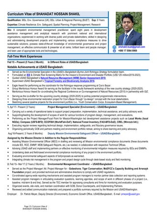 Page 1/3- Curriculum Vitae of
SHAHADAT HOSSAIN SHAKIL
Curriculum Vitae of SHAHADAT HOSSAIN SHAKIL
shshakil.buet@gmail.com
+880 17 5564 8969
Qualification: MSc. Env. Governance (UK); BSc. Urban & Regional Planning (BUET) Exp: 8 Years
Expertise:Climate Resilience; Env. Safeguard; Spatial Planning; Project Management; Research
Bio: A competent environmental management practitioner; spent eight years in development
assistance management and analytical research with prominent national and international
organizations; experienced in working with diverse public and private stakeholders; skilled in designing
and administering development projects and implementing various compliance measures to drive
sustainable solutions; possess state-of-the-art knowledge of environmental governance and project
management; an effective communicator & presenter at all ranks; brilliant team and people manager;
and keen user of appropriate tools and technologies.
Full-Time Work Experiences
Feb’15 – Present (5 Years 2 Month): In Different Roles at USAID/Bangladesh
Notable Achievements at USAID Bangladesh:
 Served as the Environmental Specialist in the USAID’s Bangladesh-Burma Joint Rohingya Strategy formulation team.
 Formulated an IEE & Climate Risk Screening Matrix for the mission’s Environment and Disaster Portfolio (US$ 125 million/2019-2023).
 Guided USAID Bangladesh’s Natural Resource Management (NRM) Sector Assessment 2019.
 Supervised USAID Bangladesh’s Tropical Forestry and Biodiversity Analysis 2016.
 Eagle Award for performing as the coordinator for the Rohingya response programming at Cox’s Bazar.
 Group Meritorious Honour Award for serving as the facilitator in the results framework workshop of the new country strategy (2020-2025).
 Meritorious Honour Award for co-ordinating the Regional Conference on Co-management of Natural Resources (2015) in partnership with GIZ.
 Serving as the co-drafter for the upcoming country strategy (2020-2025) to portray potential programmatic interventions.
 Designing three environmental restoration project for Cox’s Bazar through “co-design” concept with the local stakeholders.
 Sketching several pipeline projects for the environment portfolio (i.e., Youth Conservation Corps, Ecosystem-Based Management).
1. Apr’17– Present (3 Years): Project Management Specialist (Environment) – USAID/Bangladesh
 Carrying out a variety of operational tasks to support project preparation, implementation, technical assistance, and policy advisory work.
 Supporting/leading the development of scopes of work for various functions of program design, management, and evaluations.
 Performing as the Project Manager/Focal Point for Mission/Washington led development assistance projects such as Local Works (local
NGOs); Compass (USFS-BFD); ECOFISH (WorldFish-DoF); National Forest Inventory (FAO-BFD-DoE); CREL (Winrock Intl.);
 Executing regular reviews regarding technical design, implementation, safeguards, and fiduciary governance issues.
 Organizing periodically GOB and partners meeting and environment portfolio retreat, aiming to share learning and policy advocacy.
Aug’16-Present ( 3 Years 8 Months): Deputy Mission Environmental Safeguard Officer – USAID/Bangladesh
Assigned by the Mission Director in Addition to the Regular Responsibilities:
 Assisting Mission Environmental Officer (MEO) in drafting and reviewing all Mission environmental compliance documents (these documents
include IEE, RCE, EMMP, MDB Safeguard Reports, etc.) as needed, in collaboration with respective Technical Offices.
 Advising USAID staff and implementing partners on effective monitoring of environmental mitigation measures required by IEEs and EMMPs.
 Undertaking desk and field-based environmental compliance monitoring of any project in the environment portfolio.
 Evaluating environmental safeguard aspects of bid/proposals as warranted.
 Integrating climate risk management in the program and project design cycle through desk-based study and field monitoring.
2. Feb’15– Mar’17 (2 Years 2 Months) : Environmental Management Coordinator – USAID/Bangladesh
 Served as the Project Manager/ Alt. Project Manager for - Gobeshona; Tiger Conservation; MoEFCC’s Capacity Building and Arranayk
Foundation project; and provided technical and administrative directions to comply with USAID regulations.
 Co-ordinated agency-wide reporting mechanisms and assisted program managers to monitor partner data collection and reporting systems.
 Assisted program managers in articulating evaluation questions, learning agendas, and scope of work in different phases of a project (i.e.,
baseline, mid-term & end line). Served as the TEC member for appraising consultants and firms for monitoring and evaluation purposes.
 Organized events, site visits, and maintain coordination with GOB, Donor Counterparts, and Implementing Partners.
 Reviewed and edited communication materials) and prepared a portfolio summary required by the Mission and USAID/Washington.
Employer: Dr. Patrick Meyer, Deputy Director (Environment), Economic Growth Office, USAID/Bangladesh; E-mail: pmeyer@usaid.gov
 