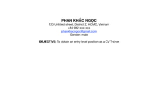PHAN KHẮC NGỌC

123 Untitled street, District Z, HCMC, Vietnam

+84 982-xxx-xxx

phankhacngoc@gmail.com

Gender: male

OBJECTIVE: To obtain an entry level position as a CV Trainer
 