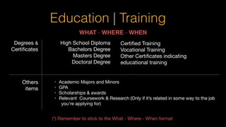 Education | Training
WHAT - WHERE - WHEN
High School Diploma

Bachelors Degree

Masters Degree

Doctoral Degree

Certiﬁed Training

Vocational Training

Other Certiﬁcates indicating
educational training
• Academic Majors and Minors

• GPA

• Scholarships & awards

• Relevant Coursework & Research (Only if it’s related in some way to the job
you’re applying for)

Degrees &
Certiﬁcates
Others
items
(*) Remember to stick to the What - Where - When format

 
