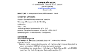 PHAN KHẮC NGỌC

123 Untitled street, District Z, HCMC, Vietnam

+84 982-xxx-xxx

phankhacngoc@gmail.com

Gender: male

OBJECTIVE: To obtain an entry level position as a CV Trainer

EDUCATION & TRAINING
Logistics Management and Intermodal Transport 

University of Transport in Ho Chi Minh City

2008 - 2012

GPA: 7.3/10

Awarded Academic scholarship in 2011, 2012

Awarded Gemadept Corporation scholarship in 2011, 2012

Related subject in Human Resource Management

EXPERIENCE
Business Development

TOX Badge Co., LTD (http://toxbadge.com) – Ho Chi Minh City, Vietnam
03/2014 – 03/2015

• Operated market research by interviewing with high school principles and conducting
survey to more than 3000 high school and university students

• Presented business idea and won the ﬁrst prize of Code4Change 2014 with $15.000
reward and Viet Youth Entrepreneur Business Competition 2014

 