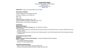 PHAN KHẮC NGỌC

123 Untitled street, District Z, HCMC, Vietnam

+84 982-xxx-xxx

phankhacngoc@gmail.com

Gender: male

OBJECTIVE: To obtain an entry level position as a CV Trainer

EDUCATION & TRAINING
Logistics Management and Intermodal Transport 

University of Transport in Ho Chi Minh City

2008 - 2012

GPA: 7.3/10

Awarded Academic scholarship in 2011, 2012

Awarded Gemadept Corporation scholarship in 2011, 2012

Related subject in Human Resource Management

EXPERIENCE
Business Development

TOX Badge Co., LTD (http://toxbadge.com) – Ho Chi Minh City, Vietnam
03/2014 – 03/2015

• Operated market research by interviewing with high school principles and conducting survey to more than 3000 high school and
university students

• Presented business idea and won the ﬁrst prize of Code4Change 2014 with $15.000 reward and Viet Youth Entrepreneur Business
Competition 2014

EXTRACURRICULUM ACTIVITES
Participant

ASEAN Entrepreneur Youth Leader Exchange – University of Philippines Diliman, Philippines
03/2014 – 03/2015
• 1 of 4 selected Vietnamese delegates

• Awarded “The most Energetic person”

COMPUTER & ENGLISH SKILLS
• Fluent in English communication, writing and reading skills

• Proﬁcient at using oﬃce software like Keynote, Pages, Microsoft Oﬃce

 