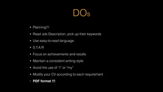 DOs
• Planning!!!
• Read Job Description, pick up their keywords
• Use easy-to-read language
• S.T.A.R
• Focus on achievements and results
• Maintain a consistent writing style
• Avoid the use of “I” or “my”
• Modify your CV according to each requirement
• PDF format !!!
 
