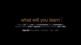 what will you learn
| What is CV? | CV use | CV in recruitment | What information to
include? | How to write & organise parts of CV? | Advance tips | FAQ |
Agenda: Foundation - Practice - Tips - Q&A
?
 