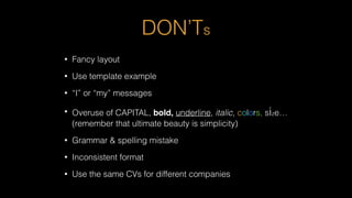 DON’Ts
• Fancy layout
• Use template example
• “I” or “my” messages
• Overuse of CAPITAL, bold, underline, italic, colors, size…
(remember that ultimate beauty is simplicity)
• Grammar & spelling mistake
• Inconsistent format
• Use the same CVs for different companies
 