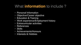 What information to include ?
• Personal Information
• Objective/Career objective
• Education & Training
• Work experience/Employment history
• Extracurricular activities
• References
• Skills
• Achievements/Honours
• Interests & Hobbies
 